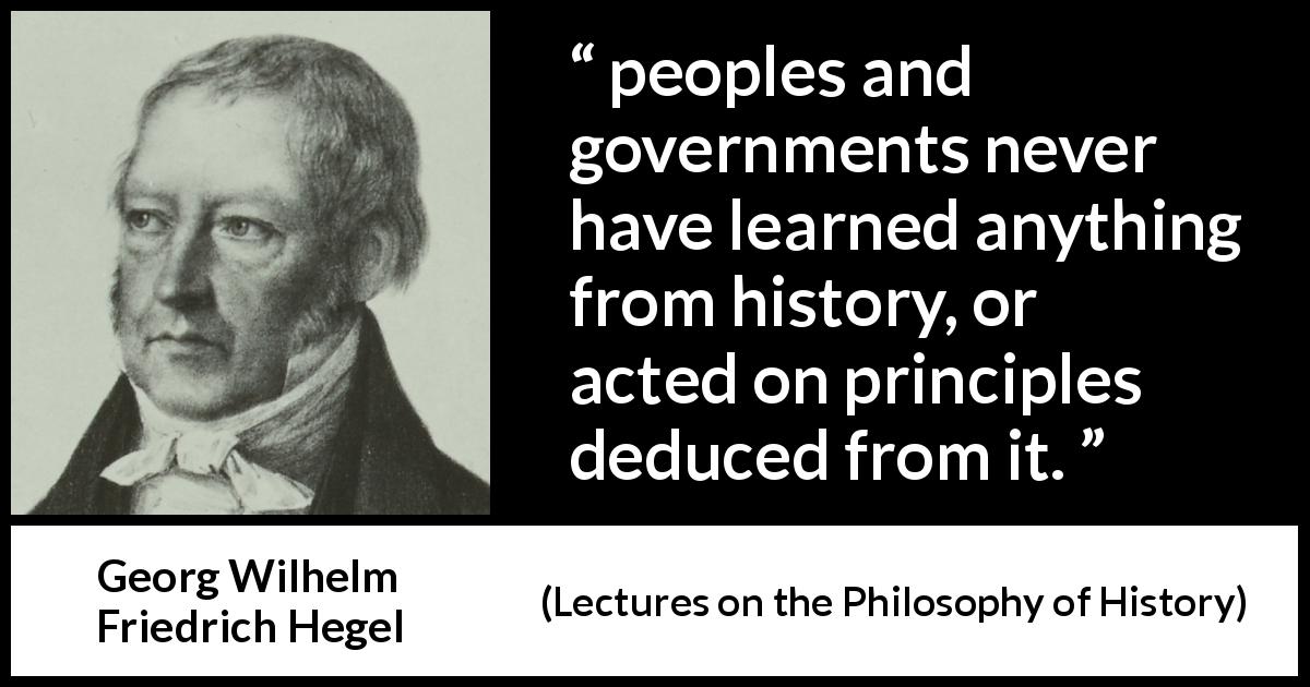 Georg Wilhelm Friedrich Hegel quote about learning from Lectures on the Philosophy of History - peoples and governments never have learned anything from history, or acted on principles deduced from it.