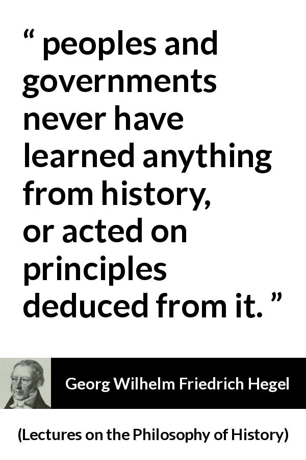 Georg Wilhelm Friedrich Hegel quote about learning from Lectures on the Philosophy of History - peoples and governments never have learned anything from history, or acted on principles deduced from it.
