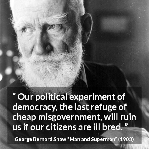 George Bernard Shaw quote about breeding from Man and Superman - Our political experiment of democracy, the last refuge of cheap misgovernment, will ruin us if our citizens are ill bred.