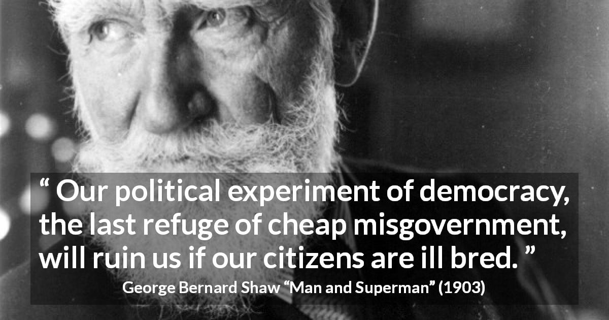 George Bernard Shaw quote about breeding from Man and Superman - Our political experiment of democracy, the last refuge of cheap misgovernment, will ruin us if our citizens are ill bred.