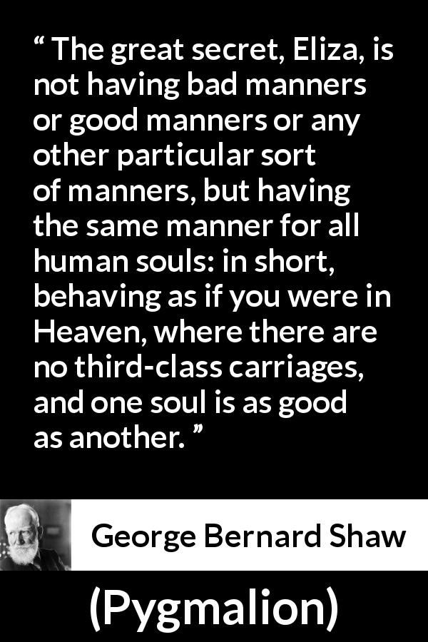 George Bernard Shaw quote about equality from Pygmalion - The great secret, Eliza, is not having bad manners or good manners or any other particular sort of manners, but having the same manner for all human souls: in short, behaving as if you were in Heaven, where there are no third-class carriages, and one soul is as good as another.