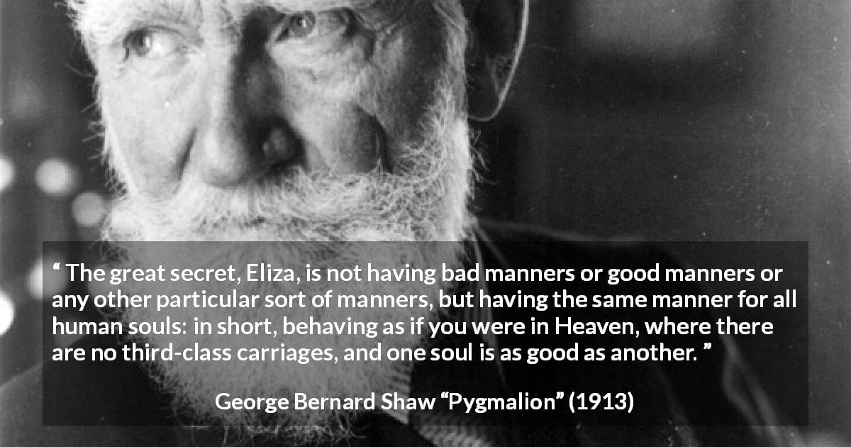 George Bernard Shaw quote about equality from Pygmalion - The great secret, Eliza, is not having bad manners or good manners or any other particular sort of manners, but having the same manner for all human souls: in short, behaving as if you were in Heaven, where there are no third-class carriages, and one soul is as good as another.