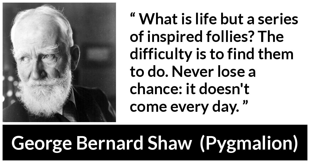 George Bernard Shaw quote about folly from Pygmalion - What is life but a series of inspired follies? The difficulty is to find them to do. Never lose a chance: it doesn't come every day.