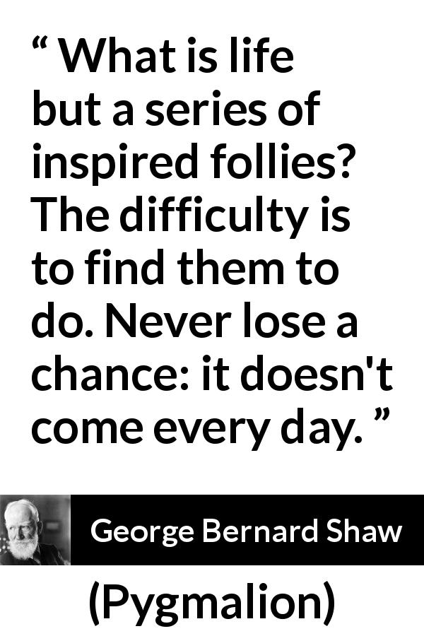 George Bernard Shaw quote about folly from Pygmalion - What is life but a series of inspired follies? The difficulty is to find them to do. Never lose a chance: it doesn't come every day.