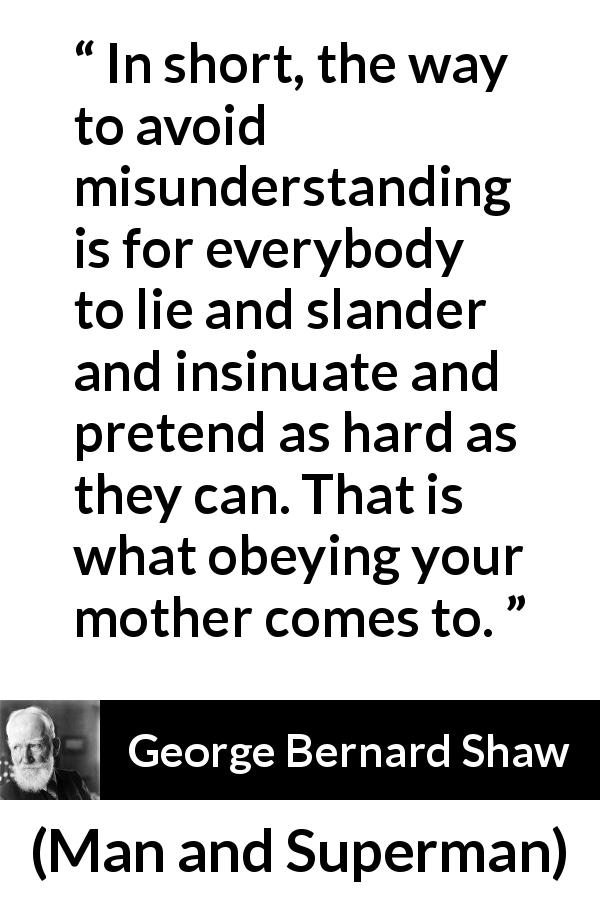 George Bernard Shaw quote about lie from Man and Superman - In short, the way to avoid misunderstanding is for everybody to lie and slander and insinuate and pretend as hard as they can. That is what obeying your mother comes to.