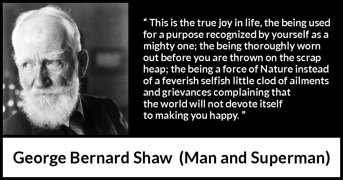 George Bernard Shaw quote about life from Man and Superman - This is the true joy in life, the being used for a purpose recognized by yourself as a mighty one; the being thoroughly worn out before you are thrown on the scrap heap; the being a force of Nature instead of a feverish selfish little clod of ailments and grievances complaining that the world will not devote itself to making you happy.