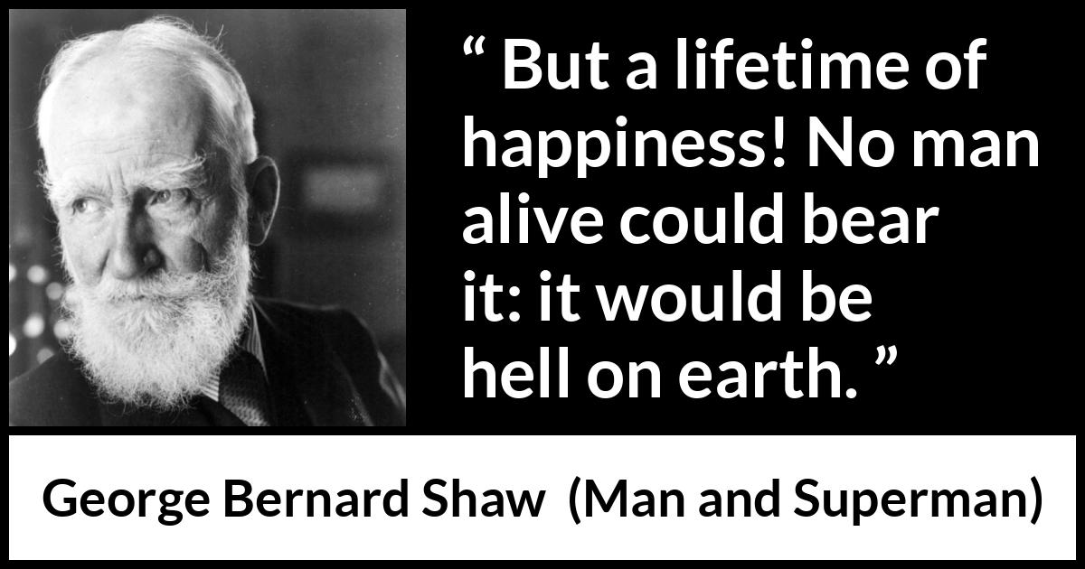 George Bernard Shaw quote about life from Man and Superman - But a lifetime of happiness! No man alive could bear it: it would be hell on earth.