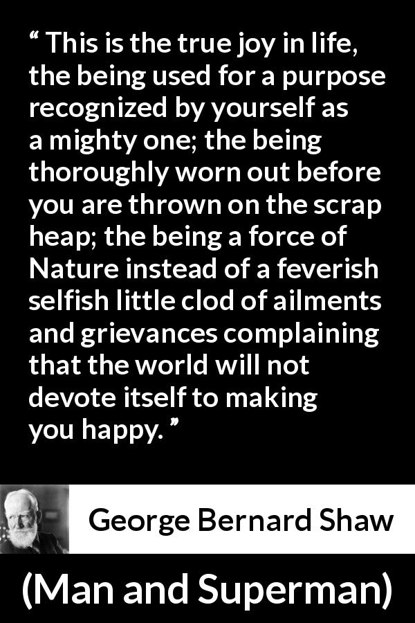 George Bernard Shaw quote about life from Man and Superman - This is the true joy in life, the being used for a purpose recognized by yourself as a mighty one; the being thoroughly worn out before you are thrown on the scrap heap; the being a force of Nature instead of a feverish selfish little clod of ailments and grievances complaining that the world will not devote itself to making you happy.