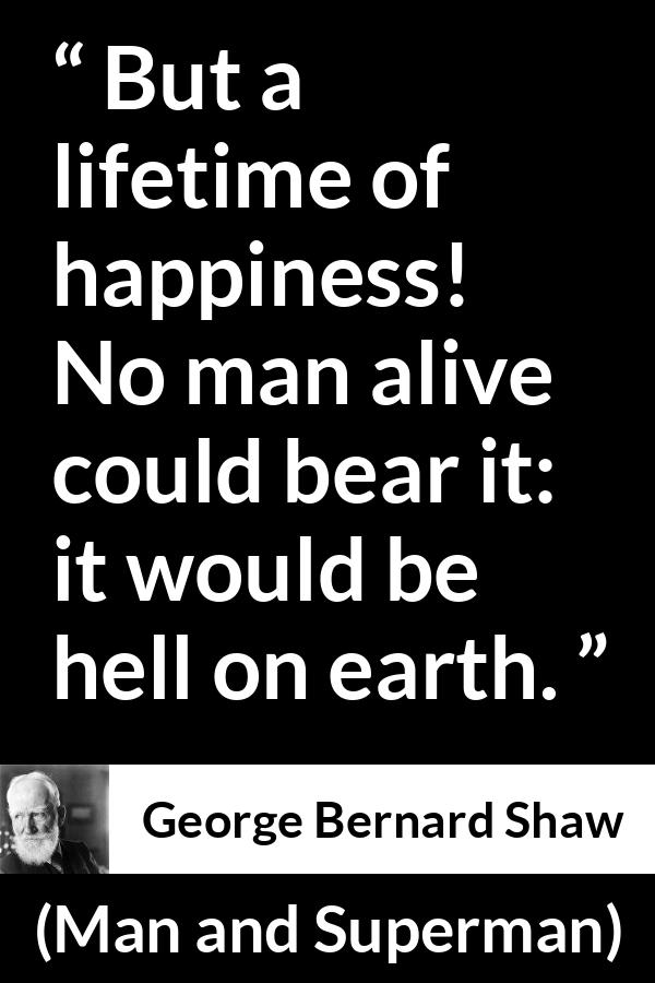 George Bernard Shaw quote about life from Man and Superman - But a lifetime of happiness! No man alive could bear it: it would be hell on earth.