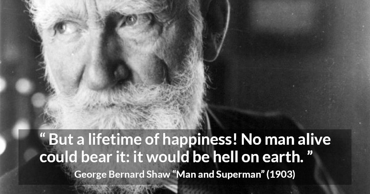 George Bernard Shaw quote about life from Man and Superman - But a lifetime of happiness! No man alive could bear it: it would be hell on earth.