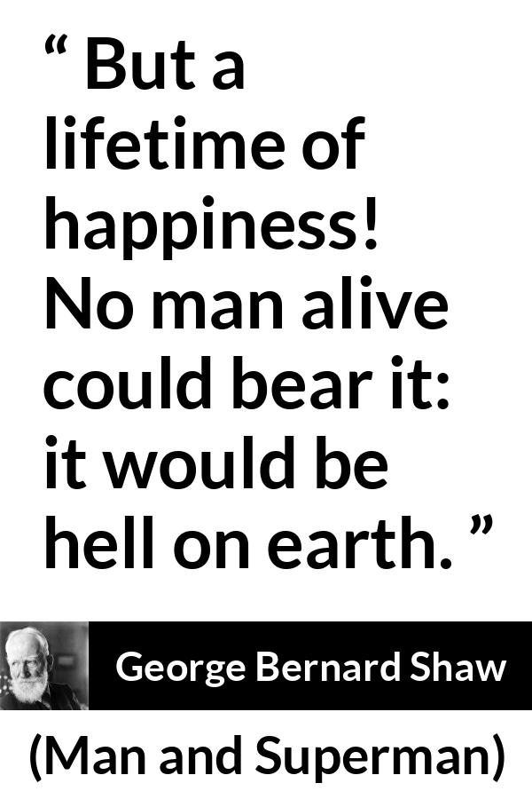 George Bernard Shaw quote about life from Man and Superman - But a lifetime of happiness! No man alive could bear it: it would be hell on earth.