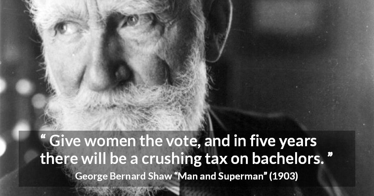 George Bernard Shaw quote about love from Man and Superman - Give women the vote, and in five years there will be a crushing tax on bachelors.