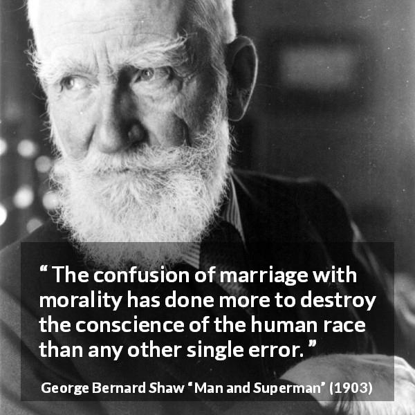 George Bernard Shaw quote about marriage from Man and Superman - The confusion of marriage with morality has done more to destroy the conscience of the human race than any other single error.