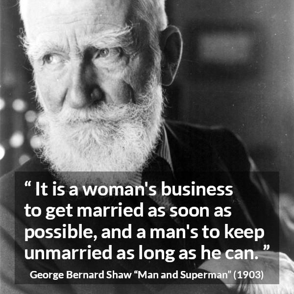 George Bernard Shaw quote about men from Man and Superman - It is a woman's business to get married as soon as possible, and a man's to keep unmarried as long as he can.