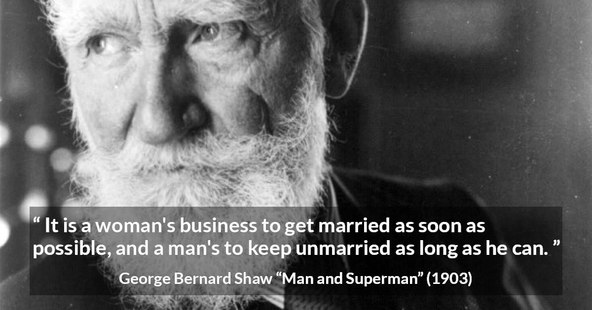 George Bernard Shaw quote about men from Man and Superman - It is a woman's business to get married as soon as possible, and a man's to keep unmarried as long as he can.