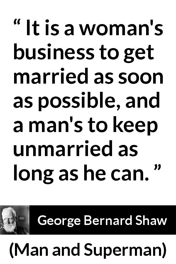 George Bernard Shaw quote about men from Man and Superman - It is a woman's business to get married as soon as possible, and a man's to keep unmarried as long as he can.
