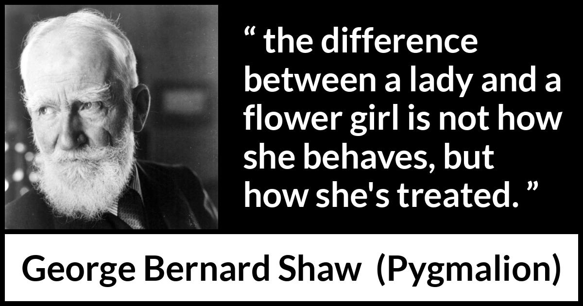 George Bernard Shaw quote about respect from Pygmalion - the difference between a lady and a flower girl is not how she behaves, but how she's treated.