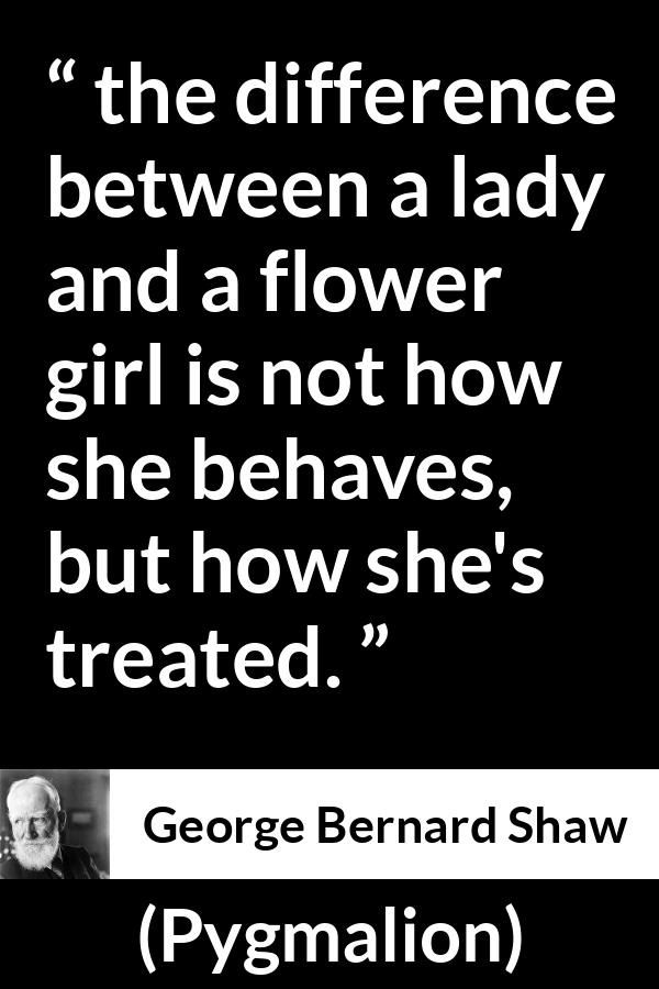 George Bernard Shaw quote about respect from Pygmalion - the difference between a lady and a flower girl is not how she behaves, but how she's treated.