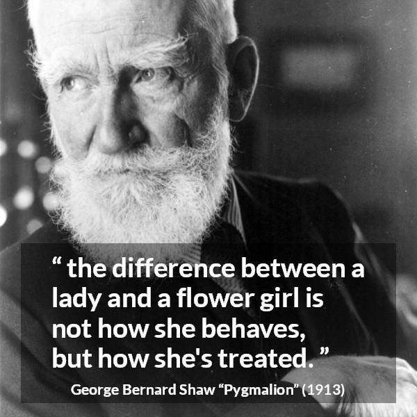 George Bernard Shaw quote about respect from Pygmalion - the difference between a lady and a flower girl is not how she behaves, but how she's treated.