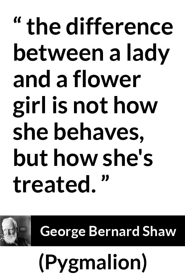 George Bernard Shaw quote about respect from Pygmalion - the difference between a lady and a flower girl is not how she behaves, but how she's treated.