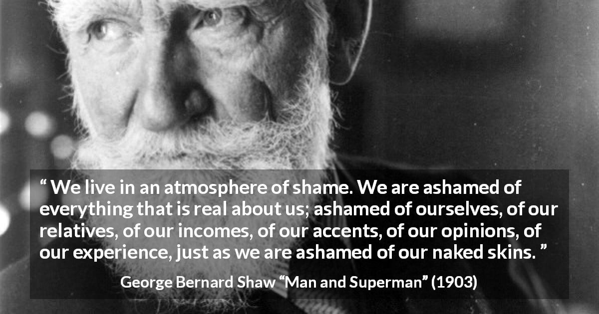 George Bernard Shaw quote about shame from Man and Superman - We live in an atmosphere of shame. We are ashamed of everything that is real about us; ashamed of ourselves, of our relatives, of our incomes, of our accents, of our opinions, of our experience, just as we are ashamed of our naked skins.