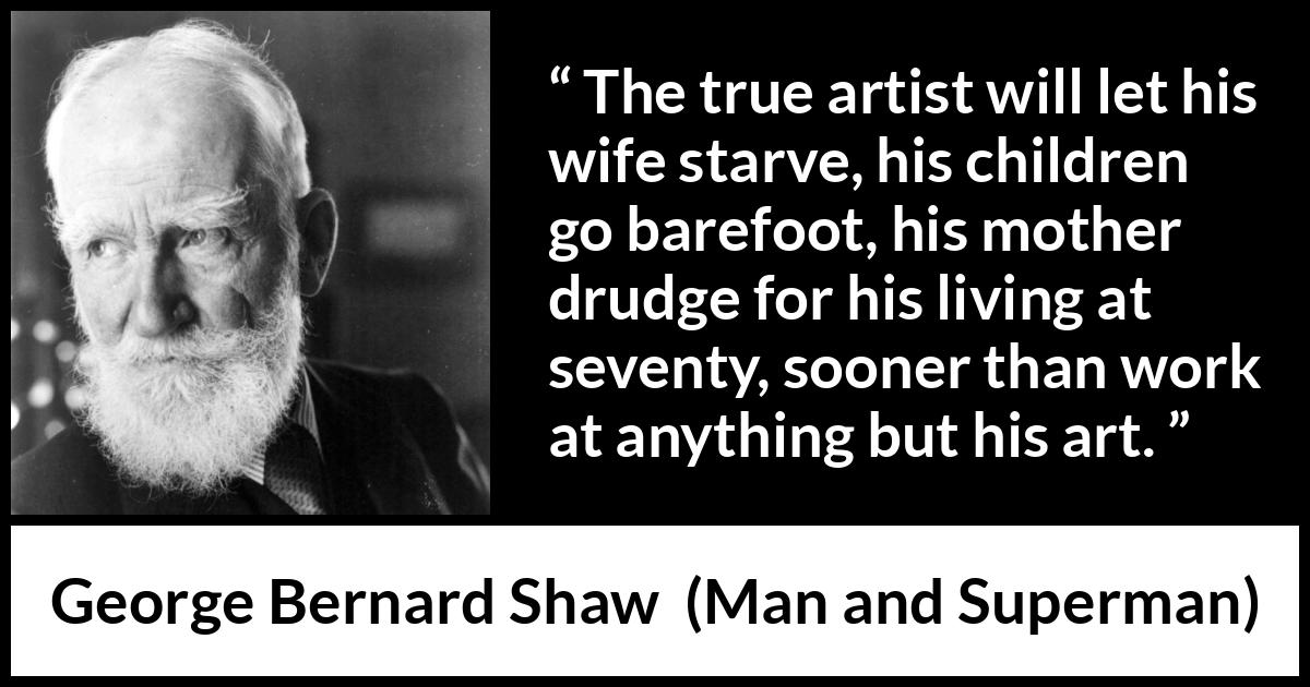 George Bernard Shaw quote about work from Man and Superman - The true artist will let his wife starve, his children go barefoot, his mother drudge for his living at seventy, sooner than work at anything but his art.