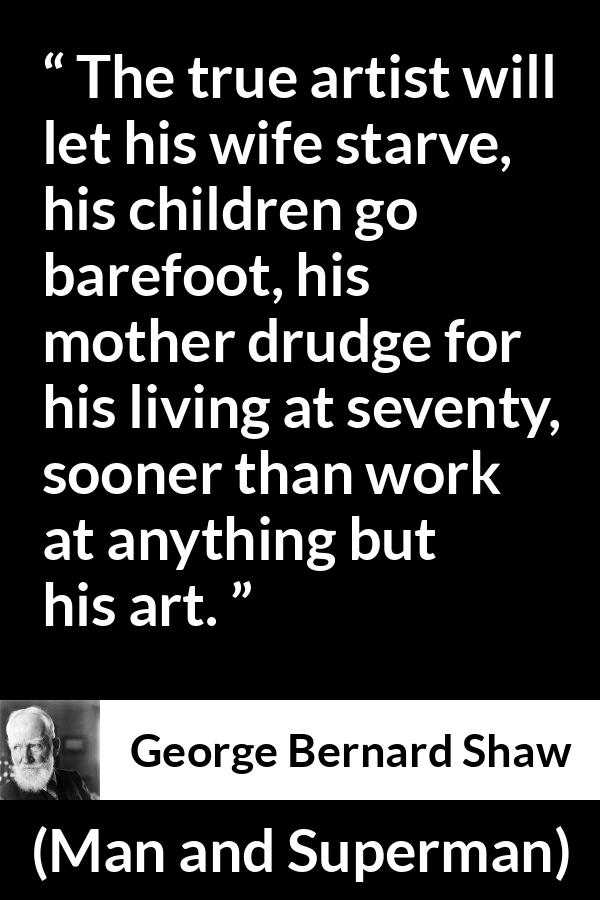 George Bernard Shaw quote about work from Man and Superman - The true artist will let his wife starve, his children go barefoot, his mother drudge for his living at seventy, sooner than work at anything but his art.