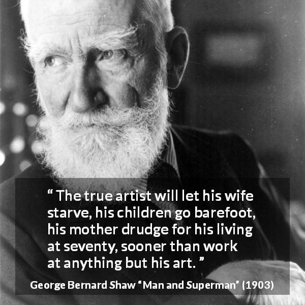 George Bernard Shaw quote about work from Man and Superman - The true artist will let his wife starve, his children go barefoot, his mother drudge for his living at seventy, sooner than work at anything but his art.