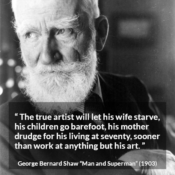 George Bernard Shaw quote about work from Man and Superman - The true artist will let his wife starve, his children go barefoot, his mother drudge for his living at seventy, sooner than work at anything but his art.