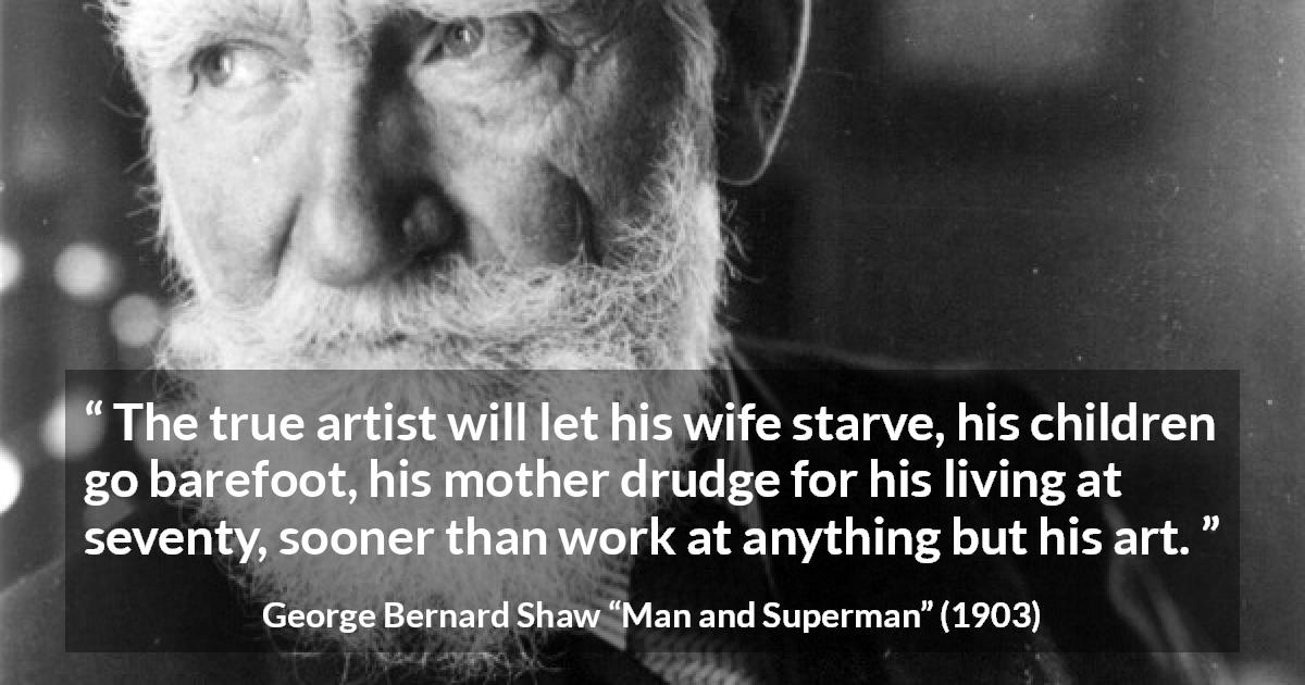 George Bernard Shaw quote about work from Man and Superman - The true artist will let his wife starve, his children go barefoot, his mother drudge for his living at seventy, sooner than work at anything but his art.