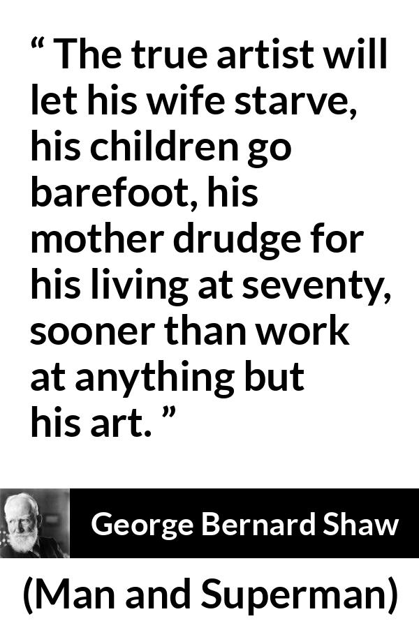 George Bernard Shaw quote about work from Man and Superman - The true artist will let his wife starve, his children go barefoot, his mother drudge for his living at seventy, sooner than work at anything but his art.