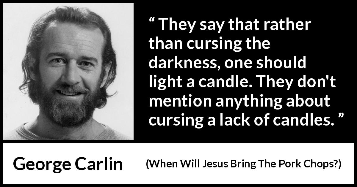 George Carlin quote about darkness from When Will Jesus Bring The Pork Chops? - They say that rather than cursing the darkness, one should light a candle. They don't mention anything about cursing a lack of candles.