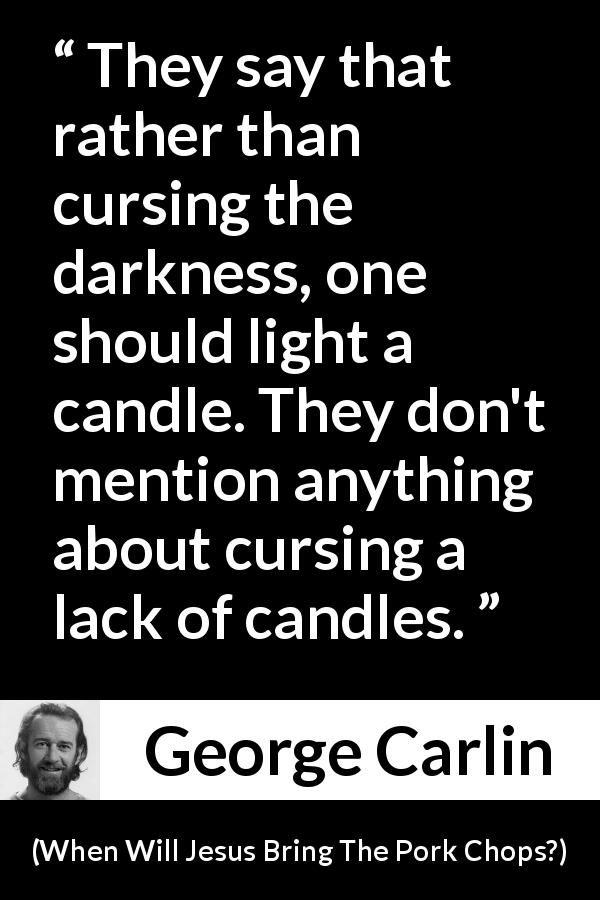 George Carlin quote about darkness from When Will Jesus Bring The Pork Chops? - They say that rather than cursing the darkness, one should light a candle. They don't mention anything about cursing a lack of candles.