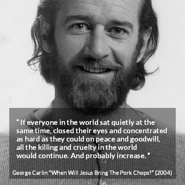 George Carlin quote about killing from When Will Jesus Bring The Pork Chops? - If everyone in the world sat quietly at the same time, closed their eyes and concentrated as hard as they could on peace and goodwill, all the killing and cruelty in the world would continue. And probably increase.