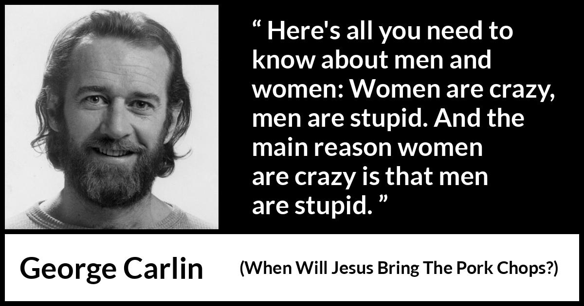 George Carlin quote about men from When Will Jesus Bring The Pork Chops? - Here's all you need to know about men and women: Women are crazy, men are stupid. And the main reason women are crazy is that men are stupid.