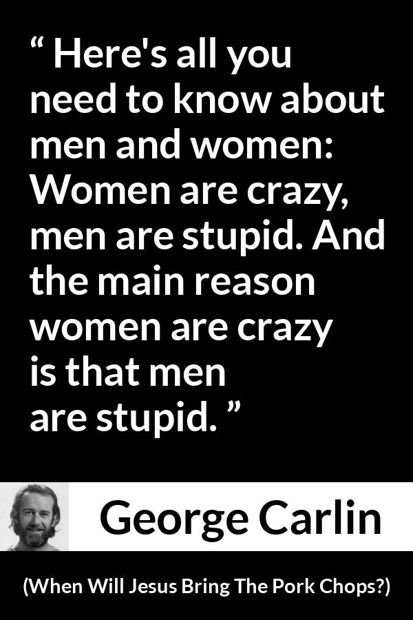 George Carlin quote about men from When Will Jesus Bring The Pork Chops? - Here's all you need to know about men and women: Women are crazy, men are stupid. And the main reason women are crazy is that men are stupid.