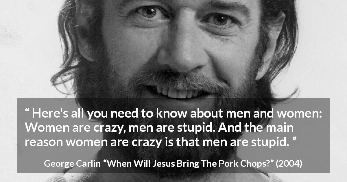 George Carlin quote about men from When Will Jesus Bring The Pork Chops? - Here's all you need to know about men and women: Women are crazy, men are stupid. And the main reason women are crazy is that men are stupid.