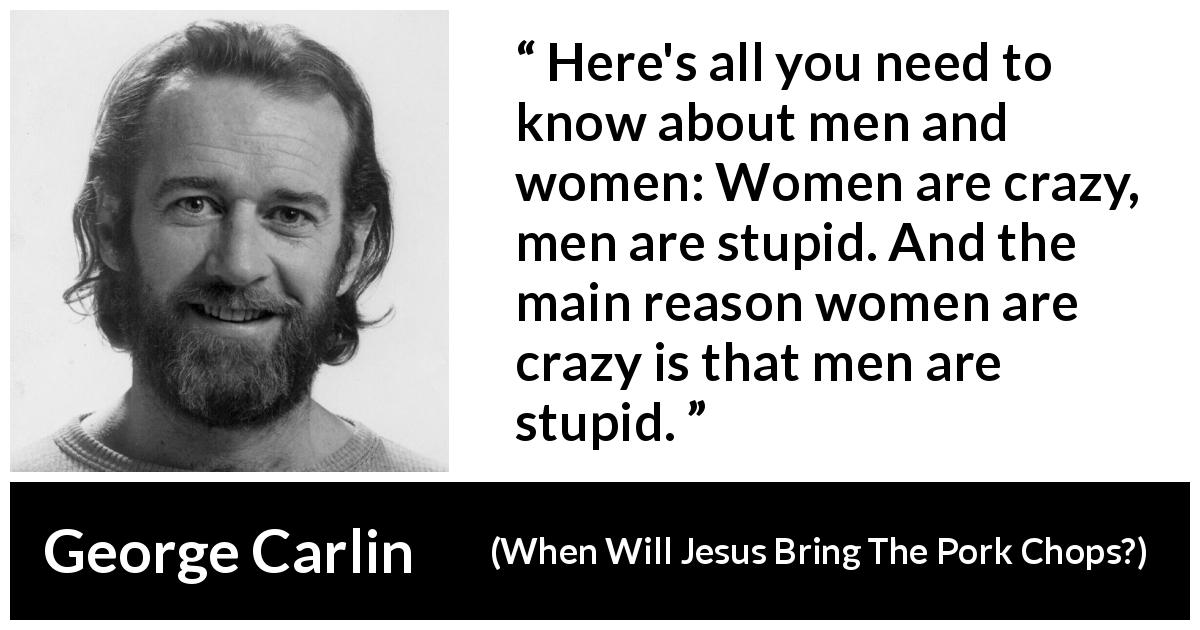 George Carlin quote about men from When Will Jesus Bring The Pork Chops? - Here's all you need to know about men and women: Women are crazy, men are stupid. And the main reason women are crazy is that men are stupid.