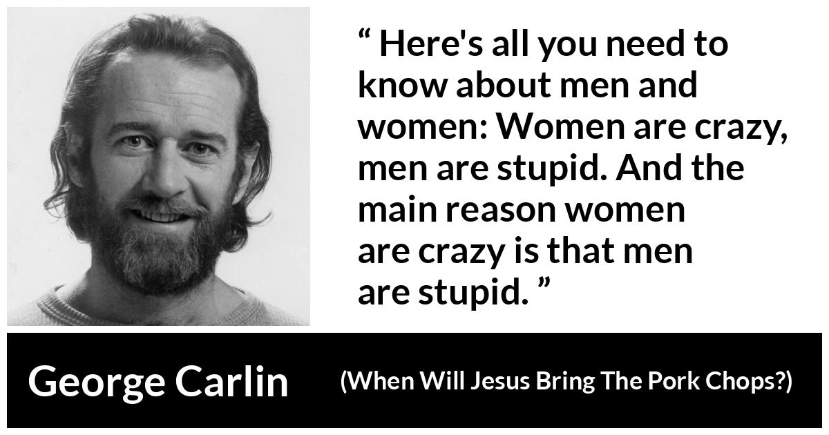 George Carlin quote about men from When Will Jesus Bring The Pork Chops? - Here's all you need to know about men and women: Women are crazy, men are stupid. And the main reason women are crazy is that men are stupid.