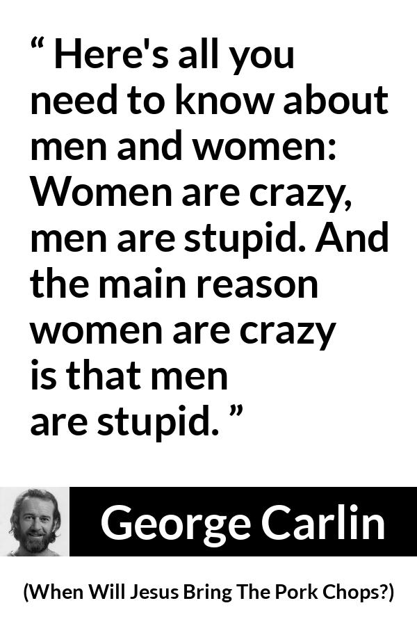 George Carlin quote about men from When Will Jesus Bring The Pork Chops? - Here's all you need to know about men and women: Women are crazy, men are stupid. And the main reason women are crazy is that men are stupid.