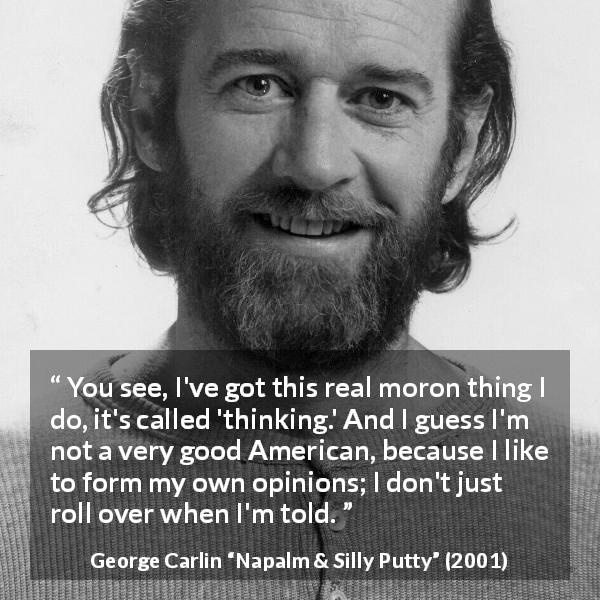 George Carlin quote about opinions from Napalm & Silly Putty - You see, I've got this real moron thing I do, it's called 'thinking.' And I guess I'm not a very good American, because I like to form my own opinions; I don't just roll over when I'm told.