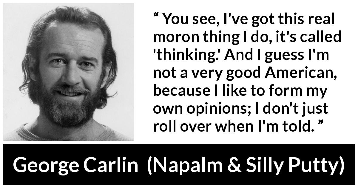 George Carlin quote about opinions from Napalm & Silly Putty - You see, I've got this real moron thing I do, it's called 'thinking.' And I guess I'm not a very good American, because I like to form my own opinions; I don't just roll over when I'm told.