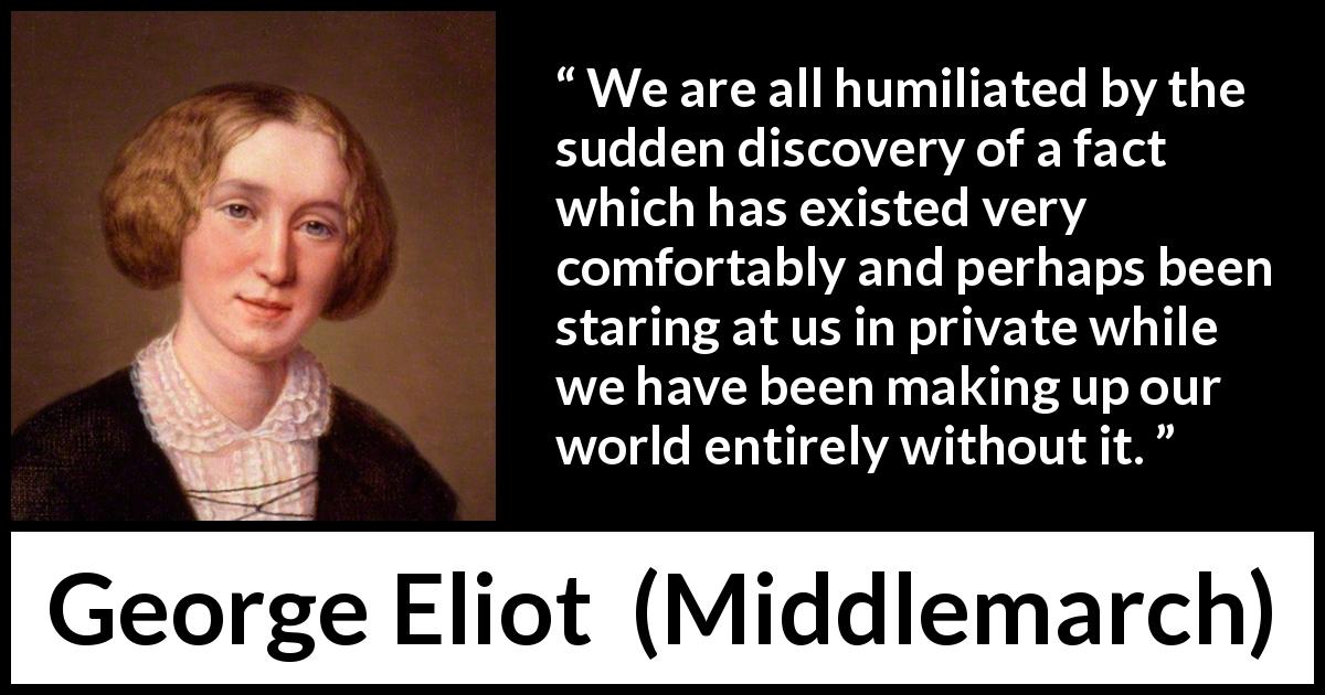 George Eliot quote about blindness from Middlemarch - We are all humiliated by the sudden discovery of a fact which has existed very comfortably and perhaps been staring at us in private while we have been making up our world entirely without it.