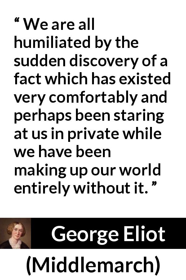 George Eliot quote about blindness from Middlemarch - We are all humiliated by the sudden discovery of a fact which has existed very comfortably and perhaps been staring at us in private while we have been making up our world entirely without it.