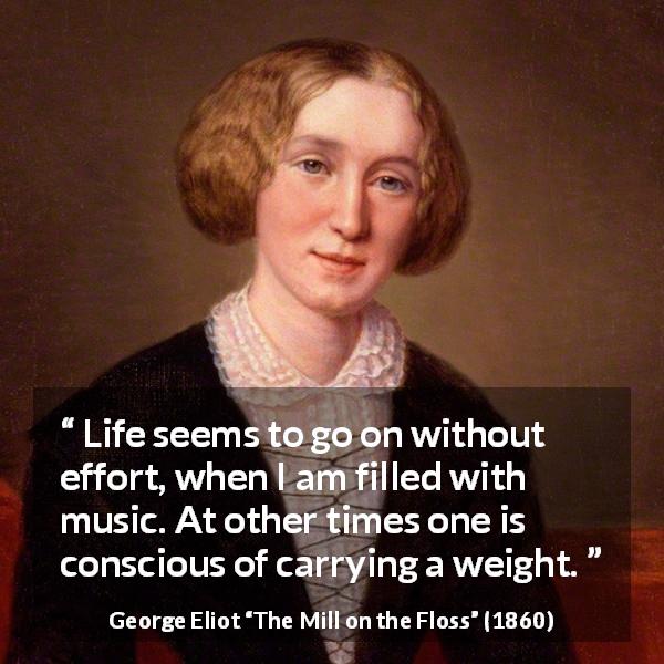 George Eliot quote about burden from The Mill on the Floss - Life seems to go on without effort, when I am filled with music. At other times one is conscious of carrying a weight.