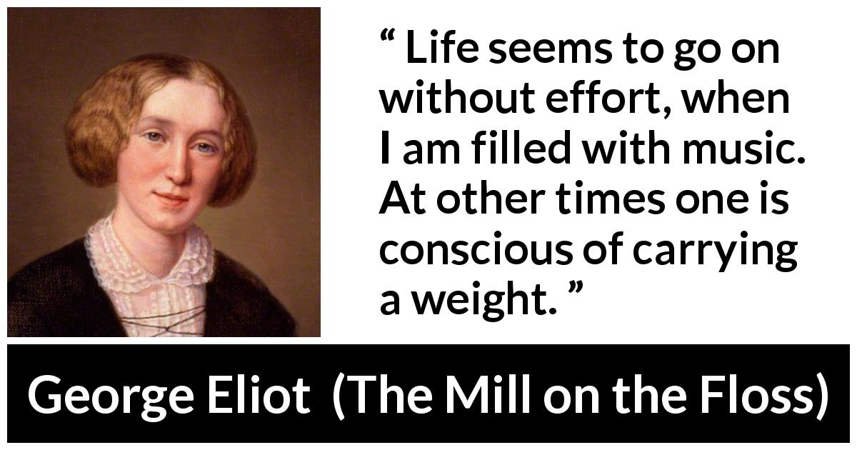 George Eliot quote about burden from The Mill on the Floss - Life seems to go on without effort, when I am filled with music. At other times one is conscious of carrying a weight.