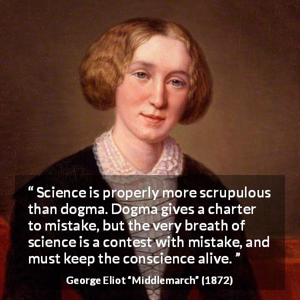 George Eliot quote about conscience from Middlemarch - Science is properly more scrupulous than dogma. Dogma gives a charter to mistake, but the very breath of science is a contest with mistake, and must keep the conscience alive.