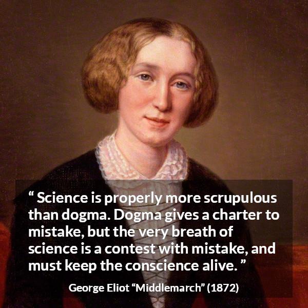 George Eliot quote about conscience from Middlemarch - Science is properly more scrupulous than dogma. Dogma gives a charter to mistake, but the very breath of science is a contest with mistake, and must keep the conscience alive.