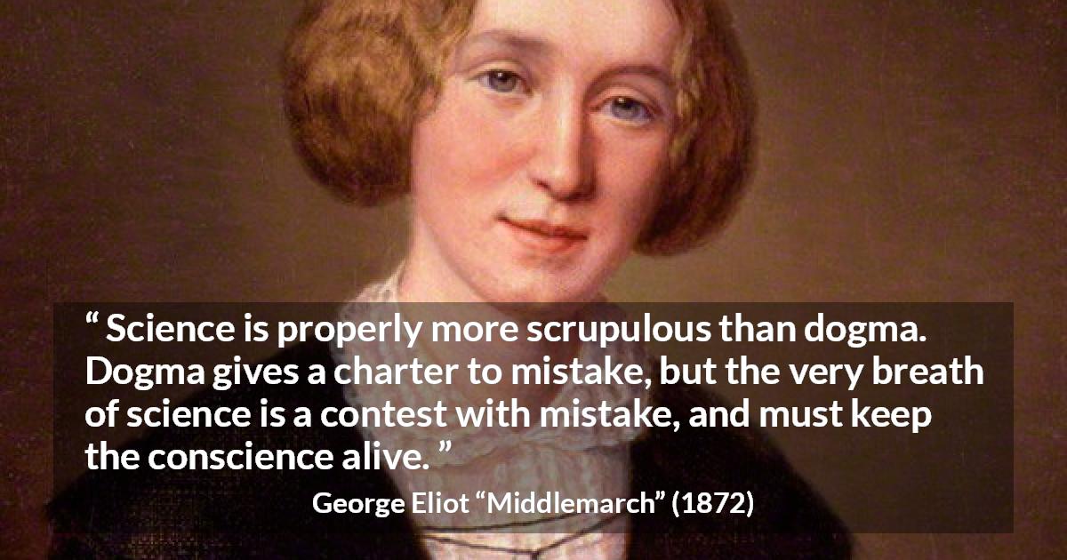 George Eliot quote about conscience from Middlemarch - Science is properly more scrupulous than dogma. Dogma gives a charter to mistake, but the very breath of science is a contest with mistake, and must keep the conscience alive.