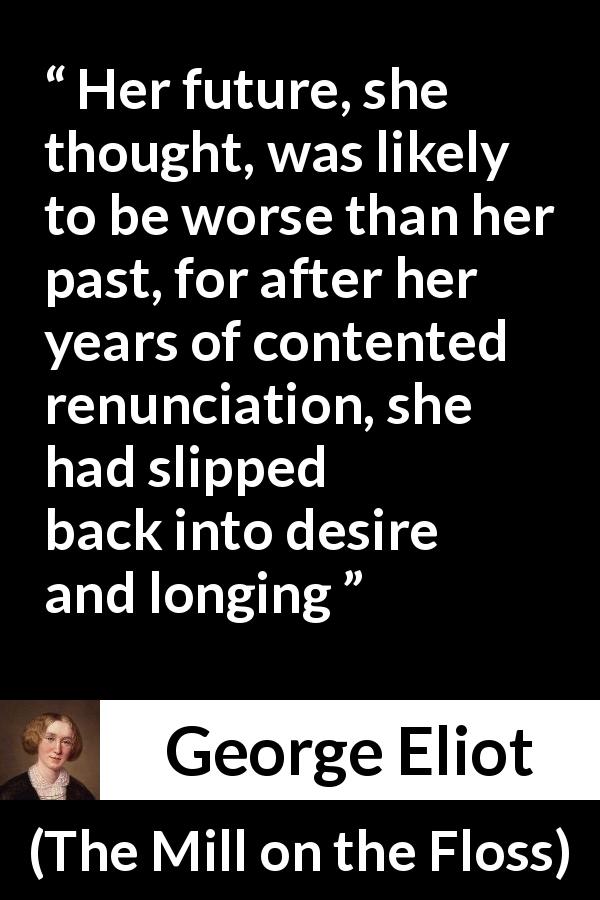 George Eliot quote about desire from The Mill on the Floss - Her future, she thought, was likely to be worse than her past, for after her years of contented renunciation, she had slipped back into desire and longing